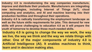 Industry 4.0 is revolutionizing the way companies manufacture,
improve and distribute their products. Manufacturers are integrating
new technologies, including Internet of Things (IoT), cloud
computing and analytics, and AI and machine learning into their
production facilities and throughout their operations.
Industry 4.0 is radically transforming the employment landscape as
well as the future skills requirements for jobs. This demand for new
skills will prove challenging to education 4.0 as it will prepare the
youth of tomorrow to develop those much-needed skills.
Industry 4.0 is going to change the way we work, the way
we live, the way we think and the way we relate things with
other. One of the major components of industry 4.0 is
Artificial Intelligence (AI). It enables machines to think,
learn and in decision making also.
 