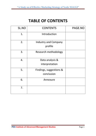 “A Study on of Effective Marketing Strategy of Nestle MAGGI”
PES Institute of Advanced Management Studies Page 1
TABLE OF CONTENTS
SL.NO CONTENTS PAGE.NO
1. Introduction
2. Industry and Company
profile
3. Research methodology
4. Data analysis &
interpretation
5. Findings, suggestions &
conclusion
6. Annexure
7.
 
