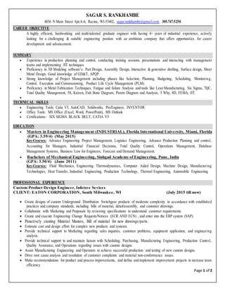 Page 1 of 2
SAGAR S. RANKHAMBE
4036 N Main Street Apt.A-6, Racine, WI-53402, sagar.rankhambe@gmail.com, 305.747.5250
CAREER OBJECTIVE
A highly efficient, hardworking and multi-talented graduate engineer with having 4+ years of industrial experience, actively
looking for a challenging & suitable engineering position with an ambitious company that offers opportunities for career
development and advancement.
SUMMARY
 Experience in production planning and control, conducting training sessions, presentations and interacting with management
teams and implementing JIT techniques.
 Proficiency in 3D Modeling software’s: Part Design, Assembly Design, Interactive & generative drafting, Surface design, Sheet
Metal Design. Good knowledge of GD&T, APQP.
 Strong knowledge of Project Management including phases like Selection, Planning, Budgeting, Scheduling, Monitoring,
Control, Execution and Commissioning, Product Life Cycle Management (PLM).
 Proficiency in Metal Fabrication Techniques, Fatigue and failure Analysis and tools like Lean Manufacturing, Six Sigma, 7QC,
Total Quality Management, 5S, Kaizen, Fish Bone Diagram, Pareto Diagram and Analysis, 5 Why, 8D, FEMA, JIT.

TECHNICAL SKILLS
 Engineering Tools: Catia V5, AutoCAD, Solidworks, Pro/Engineer, INVENTOR.
 Office Tools: MS Office (Excel, Word, PowerPoint), MS Outlook
 Certifications: SIX SIGMA BLACK BELT, CATIA V5
EDUCATION
 Masters in Engineering Management (INDUSTRIAL), Florida International University, Miami, Florida
(GPA: 3.59/4) (May 2015)
Key-Courses: Advance Engineering Project Management, Logistics Engineering, Advance Production Planning and control,
Accounting for Managers, Industrial Financial Decisions, Total Quality Control, Operations Management, Database
Management Systems, Business Law for Engineers, Forecast and Demand Management.
 Bachelors of Mechanical Engineering, Sinhgad Academy of Engineering, Pune, India
(GPA: 3.50/4) (June 2011)
Key-Courses: Fluid Mechanics, Engineering Thermodynamics, Computer Aided Design, Machine Design, Manufacturing
Technologies, Heat Transfer, Industrial Engineering, Production Technology, Thermal Engineering, Automobile Engineering
PROFESSIONAL EXPERIENCE
Custom Product Design Engineer, Infotree Sevices
CLIENT: EATON CORPORATION, South Milwaukee, WI (July 2015 till now)
 Create designs of custom Underground Distribution Switchgear products of moderate complexity in accordance with established
practices and company standards, including bills of material, detail/assembly, and customer drawings.
 Collaborate with Marketing and Proposals by reviewing specifications to understand customer requirements.
 Create and execute Engineering Change Requests/Notices (ECR AND ECN) , and enter into the ERP system (SAP).
 Proactively creating Material Masters, Bill of material for new drawings/parts.
 Estimate cost and design effort for complex new products and systems.
 Provide technical support to Marketing regarding sales inquiries, customer problems, equipment application, and engineering
analysis.
 Provide technical support to and maintain liaison with Scheduling, Purchasing, Manufacturing Engineering, Production Control,
Quality Assurance, and Operations regarding issues with custom designs.
 Assist Manufacturing Engineering and Operators to achieve successful production and testing of new custom designs.
 Drive root cause analysis and resolution of customer complaints and material non-conformance issues.
 Make recommendations for product and process improvements, and define and implement improvement projects to increase team
efficiency
 
