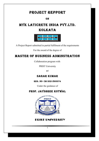 PROJECT REPPORT
                                ON

   MYK LATICRETE INDIA PVT.LTD.
                        KOLKATA



A Project Report submitted in partial fulfilment of the requirements

                  For the award of the degree of

MASTER OF BUSINESS ADMINSTRATION
                   Collaboration program with

                        PRIST University
                                BY

                      SAGAR KUMAR
                   REG. NO- CM 2091860074

                      Under the guidance of

              PROF. JAYShREE KOTwAL




                    PRIST UNIVERSITY

                                 1
 