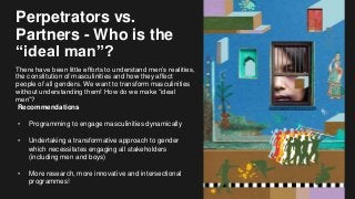 Perpetrators vs.
Partners - Who is the
“ideal man”?
There have been little efforts to understand men’s realities,
the constitution of masculinities and how they affect
people of all genders. We want to transform masculinities
without understanding them! How do we make “ideal
men”?
Recommendations
• Programming to engage masculinities dynamically
• Undertaking a transformative approach to gender
which necessitates engaging all stakeholders
(including men and boys)
• More research, more innovative and intersectional
programmes!
 