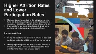 Higher Attrition Rates
and Lower
Participation Rates
● Men can seldom associate to the conversations we
have inside curriculum spaces as their stories are not
integrated - except as perpetrators or changemakers.
● Conversations are more often than not about male
privilege, which is important, but not sufficient.
Recommendations
• Being intersectional means that you have to hold both
privileges and vulnerabilities in a single conversation
• Identifying safe spaces we want to create for men to
share and reflect – how would these look like if we
wish to make these inclusive and open?
 