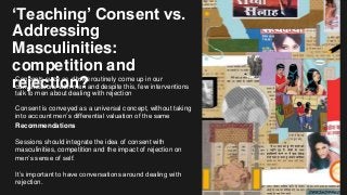 ‘Teaching’ Consent vs.
Addressing
Masculinities:
competition and
rejection?Concepts such as dhoka routinely come up in our
conversations with men and despite this, few interventions
talk to men about dealing with rejection
Consent is conveyed as a universal concept, without taking
into account men’s differential valuation of the same
Recommendations
Sessions should integrate the idea of consent with
masculinities, competition and the impact of rejection on
men’s sense of self.
It’s important to have conversations around dealing with
rejection.
 