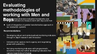 Evaluating
methodologies of
working with Men and
Boys● Lack of comprehensive evaluation frameworks and
efficient indicators to measure work with boys and men
● Lack of integration of gender transformative approach in
our evaluation systems
Recommendations
• Developing robust and contextualized monitoring indicators
through in-depth research and innovation
• Indicators that capture men’s agency and negotiating
power with patriarchy
• Not tying monitoring indicators with programmatic
outcomes simply but rather developing indicators that
capture trajectories of change
 