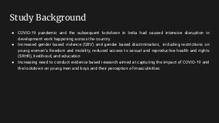 Study Background
● COVID-19 pandemic and the subsequent lockdown in India had caused intensive disruption in
development work happening across the country
● Increased gender based violence (GBV) and gender based discrimination, including restrictions on
young women’s freedom and mobility, reduced access to sexual and reproductive health and rights
(SRHR), livelihood, and education
● Increasing need to conduct evidence based research aimed at capturing the impact of COVID-19 and
the lockdown on young men and boys and their perception of masculinities
 