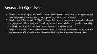 Research Objectives
1. To document the impact of COVID-19 and the lockdown in the lives of young men and
boys engaged as participants in developmental work and programmes
2. To document the impact of COVID-19 and the lockdown on developmental work and
programmes with young men and boys on issues related to gender, sexuality,
migration, employment, nutrition, health, sanitation and education.
3. To prepare a set of recommendations to enable effective intervention designs which
are cognisant of the multiple and interconnected realities of young men and boys.
 