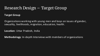 Research Design – Target Group
Target Group
Organizations working with young men and boys on issues of gender,
sexuality, livelihoods, migration, education, health.
Location: Uttar Pradesh, India
Methodology: In-depth Interviews with members of organizations
 