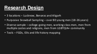 Research Design
• 3 locations – Lucknow, Benaras and Aligarh
• Purposive Snowball Sampling – over 80 young men (18-26 years)
• Diverse sample – college-going men, working class men, men from
multiple castes and religions, men from LGBTQIA+ community
• Tools – FGDs, IDIs and life history mapping
 