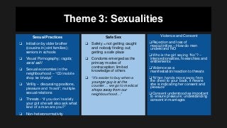 Theme 3: Sexualities
Sexual Practices
❑ Initiation by older brother
(cousins in joint families);
seniors in schools
❑ Visual Pornography; ragda;
saral salil
❑ Sexual economies in the
neighbourhood – “CD/mobile
shop ke bhaiya”
❑ Virility – discussing positions,
pleasure and “masti”; multiple
sexual relations
❑ Threats - “if you don’t satisfy
your girl she will also ask what
kind of a man are you?”
❑ Non-heteronormativity
Safe Sex
❑ Safety = not getting caught
and nobody finding out;
getting a safe place
❑ Condoms emerged as the
primary modes of
contraception; limited
knowledge of others
❑ “It’s easier to buy when a
younger guy is at the
counter… we go to medical
shops away from our
neighbourhood…”
Violence and Consent
❑Rejection and loss of
masculinities – How do men
understand NO
❑Who is the girl saying “No”? –
intersectionalities, hierarchies and
entitlements
❑Violence as a
manifestation/reaction to threats
❑“When hands move away from
the chest to your back, it means
she is indicating her consent and
pleasure”
❑Consent understood as important
to ensure pleasure; understanding
consent in marriages
 