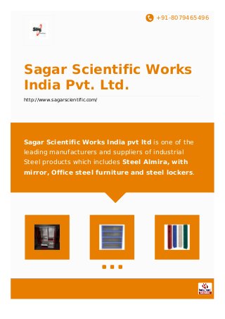 +91-8079465496
Sagar Scientific Works
India Pvt. Ltd.
http://www.sagarscientific.com/
Sagar Scientific Works India pvt ltd is one of the
leading manufacturers and suppliers of industrial
Steel products which includes Steel Almira, with
mirror, Office steel furniture and steel lockers.
 