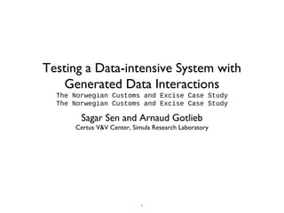 1
Testing a Data-intensive System with
Generated Data Interactions
The Norwegian Customs and Excise Case Study
The Norwegian Customs and Excise Case Study
Sagar Sen and Arnaud Gotlieb
Certus V&V Center, Simula Research Laboratory
 