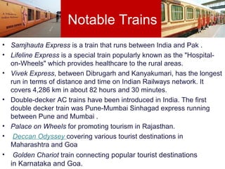 Notable Trains
• Samjhauta Express is a train that runs between India and Pak .
• Lifeline Express is a special train popularly known as the "Hospital-
on-Wheels" which provides healthcare to the rural areas.
• Vivek Express, between Dibrugarh and Kanyakumari, has the longest
run in terms of distance and time on Indian Railways network. It
covers 4,286 km in about 82 hours and 30 minutes.
• Double-decker AC trains have been introduced in India. The first
double decker train was Pune-Mumbai Sinhagad express running
between Pune and Mumbai .
• Palace on Wheels for promoting tourism in Rajasthan.
• Deccan Odyssey covering various tourist destinations in
Maharashtra and Goa
• Golden Chariot train connecting popular tourist destinations
in Karnataka and Goa.
 