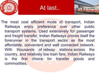 At last..
The most cost efficient mode of transport, Indian
Railways enjoy preference over other public
transport systems. Used extensively for passenger
and freight transfer, Indian Railways proves itself the
forerunner in the transport sector as the most
affordable, convenient and well connected network.
With thousands of railway stations across the
country, and relatively low train fare, Indian Railways
is the first choice for transfer goods and
commodities.
 