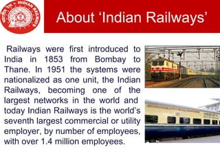 About ‘Indian Railways’
 Railways were first introduced to
India in 1853 from Bombay to
Thane. In 1951 the systems were
nationalized as one unit, the Indian
Railways, becoming one of the
largest networks in the world and
today Indian Railways is the world’s
seventh largest commercial or utility
employer, by number of employees,
with over 1.4 million employees.
 