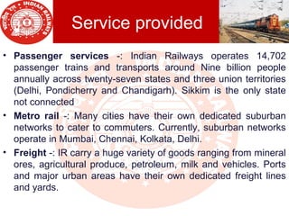 Service provided
• Passenger  services -: Indian Railways operates 14,702
passenger trains and transports around Nine billion people
annually across twenty-seven states and three union territories
(Delhi, Pondicherry and Chandigarh). Sikkim is the only state
not connected
• Metro  rail  -: Many cities have their own dedicated suburban
networks to cater to commuters. Currently, suburban networks
operate in Mumbai, Chennai, Kolkata, Delhi.
• Freight -: IR carry a huge variety of goods ranging from mineral
ores, agricultural produce, petroleum, milk and vehicles. Ports
and major urban areas have their own dedicated freight lines
and yards.
 