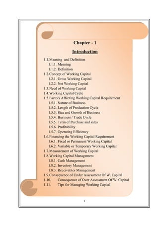 1
Chapter - 1
Introduction
1.1.Meaning and Definition
1.1.1. Meaning
1.1.2. Definition
1.2.Concept of Working Capital
1.2.1. Gross Working Capital
1.2.2. Net Working Capital
1.3.Need of Working Capital
1.4.Working Capital Cycle
1.5.Factors Affecting Working Capital Requirement
1.5.1. Nature of Business
1.5.2. Length of Production Cycle
1.5.3. Size and Growth of Business
1.5.4. Business / Trade Cycle
1.5.5. Term of Purchase and sales
1.5.6. Profitability
1.5.7. Operating Efficiency
1.6.Financing the Working Capital Requirement
1.6.1. Fixed or Permanent Working Capital
1.6.2. Variable or Temporary Working Capital
1.7.Measurement of Working Capital
1.8.Working Capital Management
1.8.1. Cash Management
1.8.2. Inventory Management
1.8.3. Receivables Management
1.9.Consequence of Under Assessment Of W. Capital
1.10. Consequence of Over Assessment Of W. Capital
1.11. Tips for Managing Working Capital
 