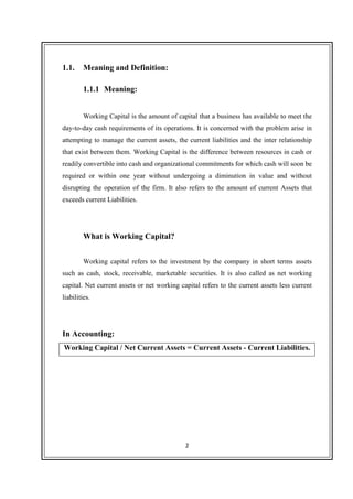2
1.1. Meaning and Definition:
1.1.1 Meaning:
Working Capital is the amount of capital that a business has available to meet the
day-to-day cash requirements of its operations. It is concerned with the problem arise in
attempting to manage the current assets, the current liabilities and the inter relationship
that exist between them. Working Capital is the difference between resources in cash or
readily convertible into cash and organizational commitments for which cash will soon be
required or within one year without undergoing a diminution in value and without
disrupting the operation of the firm. It also refers to the amount of current Assets that
exceeds current Liabilities.
What is Working Capital?
Working capital refers to the investment by the company in short terms assets
such as cash, stock, receivable, marketable securities. It is also called as net working
capital. Net current assets or net working capital refers to the current assets less current
liabilities.
In Accounting:
Working Capital / Net Current Assets = Current Assets - Current Liabilities.
 