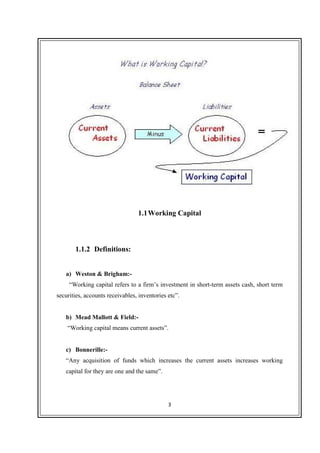 3
1.1Working Capital
1.1.2 Definitions:
a) Weston & Brigham:-
“Working capital refers to a firm’s investment in short-term assets cash, short term
securities, accounts receivables, inventories etc”.
b) Mead Mallott & Field:-
“Working capital means current assets”.
c) Bonnerille:-
“Any acquisition of funds which increases the current assets increases working
capital for they are one and the same”.
 
