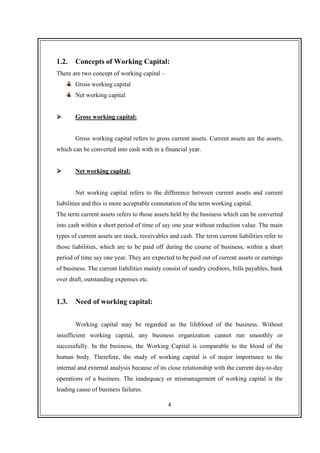 4
1.2. Concepts of Working Capital:
There are two concept of working capital –
Gross working capital
Net working capital
Gross working capital:
Gross working capital refers to gross current assets. Current assets are the assets,
which can be converted into cash with in a financial year.
Net working capital:
Net working capital refers to the difference between current assets and current
liabilities and this is more acceptable connotation of the term working capital.
The term current assets refers to those assets held by the business which can be converted
into cash within a short period of time of say one year without reduction value. The main
types of current assets are stock, receivables and cash. The term current liabilities refer to
those liabilities, which are to be paid off during the course of business, within a short
period of time say one year. They are expected to be paid out of current assets or earnings
of business. The current liabilities mainly consist of sundry creditors, bills payables, bank
over draft, outstanding expenses etc.
1.3. Need of working capital:
Working capital may be regarded as the lifeblood of the business. Without
insufficient working capital, any business organization cannot run smoothly or
successfully. In the business, the Working Capital is comparable to the blood of the
human body. Therefore, the study of working capital is of major importance to the
internal and external analysis because of its close relationship with the current day-to-day
operations of a business. The inadequacy or mismanagement of working capital is the
leading cause of business failures.
 