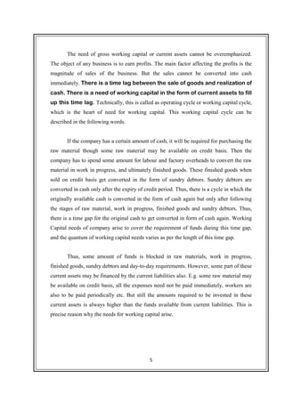 5
The need of gross working capital or current assets cannot be overemphasized.
The object of any business is to earn profits. The main factor affecting the profits is the
magnitude of sales of the business. But the sales cannot be converted into cash
immediately. There is a time lag between the sale of goods and realization of
cash. There is a need of working capital in the form of current assets to fill
up this time lag. Technically, this is called as operating cycle or working capital cycle,
which is the heart of need for working capital. This working capital cycle can be
described in the following words.
If the company has a certain amount of cash, it will be required for purchasing the
raw material though some raw material may be available on credit basis. Then the
company has to spend some amount for labour and factory overheads to convert the raw
material in work in progress, and ultimately finished goods. These finished goods when
sold on credit basis get converted in the form of sundry debtors. Sundry debtors are
converted in cash only after the expiry of credit period. Thus, there is a cycle in which the
originally available cash is converted in the form of cash again but only after following
the stages of raw material, work in progress, finished goods and sundry debtors. Thus,
there is a time gap for the original cash to get converted in form of cash again. Working
Capital needs of company arise to cover the requirement of funds during this time gap,
and the quantum of working capital needs varies as per the length of this time gap.
Thus, some amount of funds is blocked in raw materials, work in progress,
finished goods, sundry debtors and day-to-day requirements. However, some part of these
current assets may be financed by the current liabilities also. E.g. some raw material may
be available on credit basis, all the expenses need not be paid immediately, workers are
also to be paid periodically etc. But still the amounts required to be invested in these
current assets is always higher than the funds available from current liabilities. This is
precise reason why the needs for working capital arise.
 