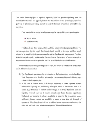 7
The above operating cycle is repeated repeatedly over the period depending upon the
nature of the business and type of product etc. the duration of the operating cycle for the
purpose of estimating working capital is equal to the sum of duration allowed by the
suppliers.
Fund required & acquired by a business may be invested in two types of assets.
Fixed Assets
Current Assets
Fixed assets are those assets, which yield the return in the due course of time. The
various decisions like in which fixed assets funds should be invested and how much
should be invested in the fixes assets can be said to fixed capital management. Another,
types of assets is equally important i.e. Current Assets. These types of assets are required
to ensure and fluent business operation and can be said to be lifeblood of business.
From the Financial management point of view, the nature of fixed assets and current
assets differ from each other--
1) The fixed assets are required to be retaining in the business over a period and they
yield the returns over their life, whereas the current assets loose their identity over
a short period, say one year.
2) In the case of current assets, it is always necessary to strike a proper balance
between the liquidity and profitability principles, which is not the case with fixed
assets. E.g. If the size of current assets is large, it is always beneficial from the
liquidity point of view as it ensures smooth and fluent business operations.
Sufficient raw material is always available to cater to the production needs,
sufficient finished goods are available to cater to any kind of demand of
customers, liberal credit period can be offered to the customers to improve the
sales and sufficient cash is available to pay off the creditors and so on.
 