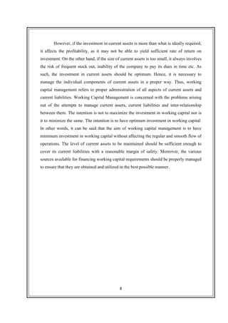 8
However, if the investment in current assets is more than what is ideally required,
it affects the profitability, as it may not be able to yield sufficient rate of return on
investment. On the other hand, if the size of current assets is too small, it always involves
the risk of frequent stock out, inability of the company to pay its dues in time etc. As
such, the investment in current assets should be optimum. Hence, it is necessary to
manage the individual components of current assets in a proper way. Thus, working
capital management refers to proper administration of all aspects of current assets and
current liabilities. Working Capital Management is concerned with the problems arising
out of the attempts to manage current assets, current liabilities and inter-relationship
between them. The intention is not to maximize the investment in working capital nor is
it to minimize the same. The intention is to have optimum investment in working capital.
In other words, it can be said that the aim of working capital management is to have
minimum investment in working capital without affecting the regular and smooth flow of
operations. The level of current assets to be maintained should be sufficient enough to
cover its current liabilities with a reasonable margin of safety. Moreover, the various
sources available for financing working capital requirements should be properly managed
to ensure that they are obtained and utilized in the best possible manner.
 