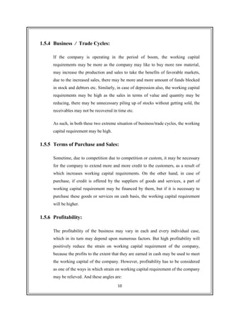 10
1.5.4 Business / Trade Cycles:
If the company is operating in the period of boom, the working capital
requirements may be more as the company may like to buy more raw material,
may increase the production and sales to take the benefits of favorable markets,
due to the increased sales, there may be more and more amount of funds blocked
in stock and debtors etc. Similarly, in case of depression also, the working capital
requirements may be high as the sales in terms of value and quantity may be
reducing, there may be unnecessary piling up of stocks without getting sold, the
receivables may not be recovered in time etc.
As such, in both these two extreme situation of business/trade cycles, the working
capital requirement may be high.
1.5.5 Terms of Purchase and Sales:
Sometime, due to competition due to competition or custom, it may be necessary
for the company to extend more and more credit to the customers, as a result of
which increases working capital requirements. On the other hand, in case of
purchase, if credit is offered by the suppliers of goods and services, a part of
working capital requirement may be financed by them, but if it is necessary to
purchase these goods or services on cash basis, the working capital requirement
will be higher.
1.5.6 Profitability:
The profitability of the business may vary in each and every individual case,
which in its turn may depend upon numerous factors. But high profitability will
positively reduce the strain on working capital requirement of the company,
because the profits to the extent that they are earned in cash may be used to meet
the working capital of the company. However, profitability has to be considered
as one of the ways in which strain on working capital requirement of the company
may be relieved. And these angles are:
 