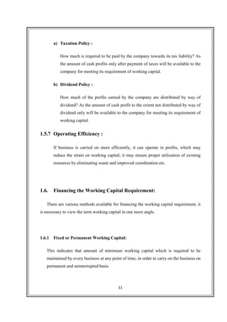 11
a) Taxation Policy :
How much is required to be paid by the company towards its tax liability? As
the amount of cash profits only after payment of taxes will be available to the
company for meeting its requirement of working capital.
b) Dividend Policy :
How much of the profits earned by the company are distributed by way of
dividend? As the amount of cash profit to the extent not distributed by way of
dividend only will be available to the company for meeting its requirement of
working capital.
1.5.7 Operating Efficiency :
If business is carried on more efficiently, it can operate in profits, which may
reduce the strain on working capital; it may ensure proper utilization of existing
resources by eliminating waste and improved coordination etc.
1.6. Financing the Working Capital Requirement:
There are various methods available for financing the working capital requirement, it
is necessary to view the term working capital in one more angle.
1.6.1 Fixed or Permanent Working Capital:
This indicates that amount of minimum working capital which is required to be
maintained by every business at any point of time, in order to carry on the business on
permanent and uninterrupted basis.
 