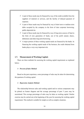 13
A part of these needs may be financed by way of the credit available from the
suppliers of material or services, and the facility of delayed payment of
expenses.
A part of these needs may be financed by way of short term or medium term
debts accepted by the company in the form of inter corporate borrowing,
public deposited etc.
A part of these needs may be financed by way of long term sources of fund in
the form of own generation of funds, out of the profit earned, shares,
debentures and other long term borrowing.
A major portion of these working capital needs are financed by the banks. In
financing the working capital needs of the business, the credit obtained from
banks plays a very-very important role.
1.7. Measurement of Working Capital:
There are three methods for assessing the working capital requirement as explained
below:
Percent of Sales Method:
Based on the past experience, some percentage of sales may be taken for determining
the quantum of working capital.
Regression Analysis Method:
The relationship between sales and working capital and its various components may
be plotted on Scatter diagram and the average percentage of past 5 years may be
ascertained. This average percentage of sales may be taken as working capital. Similar
exercise may be carried out at the beginning of the year for assessing the working capital
requirement. This method is suitable for simple as well as complex situations.
 