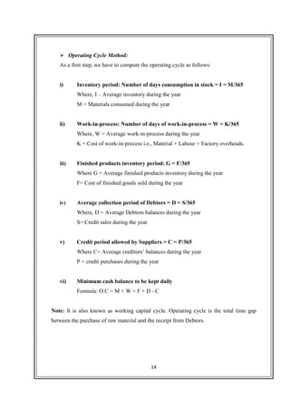 14
Operating Cycle Method:
As a first step, we have to compute the operating cycle as follows:
i) Inventory period: Number of days consumption in stock = I = M/365
Where, I – Average inventory during the year
M = Materials consumed during the year
ii) Work-in-process: Number of days of work-in-process = W = K/365
Where, W = Average work-in-process during the year
K = Cost of work-in-process i.e., Material + Labour + Factory overheads.
iii) Finished products inventory period: G = F/365
Where G = Average finished products inventory during the year
F= Cost of finished goods sold during the year
iv) Average collection period of Debtors = D = S/365
Where, D = Average Debtors balances during the year
S= Credit sales during the year
v) Credit period allowed by Suppliers = C = P/365
Where C= Average creditors’ balances during the year
P = credit purchases during the year
vi) Minimum cash balance to be kept daily
Formula: O.C = M + W + F + D - C
Note: It is also known as working capital cycle. Operating cycle is the total time gap
between the purchase of raw material and the receipt from Debtors.
 