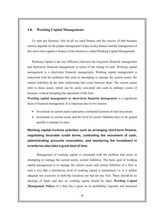 15
1.8. Working Capital Management:
To start any business, first of all we need finance and the success of that business
entirely depends on the proper management of day-to-day finance and the management of
this short-term capital or finance of the business is called Working Capital Management.
Working Capital is the key difference between the long-term financial management
and short-term financial management in terms of the timing of cash. Working capital
management is a short-term financial management. Working capital management is
concerned with the problems that arise in attempting to manage the current assets, the
current liabilities & the inter relationship that exists between them. The current assets
refer to those assets, which can be easily converted into cash in ordinary course of
business, without disrupting the operations of the firm.
Working capital management or short-term financial management is a significant
facet of financial management. It is important due to two reasons:
• Investment in current assets represents a substantial portion of total investment
• Investment in current assets and the level of current liabilities have to be geared
quickly to changes in sales.
Working capital involves activities such as arranging short-term finance,
negotiating favorable credit terms, controlling the movement of cash,
administrating accounts receivables, and monitoring the investment in
inventories also take a great deal of time.
Management of working capital is concerned with the problem that arises in
attempting to manage the current assets, current liabilities. The basic goal of working
capital management is to manage the current assets and current liabilities of a firm in
such a way that a satisfactory level of working capital is maintained, i.e. it is neither
adequate nor excessive as both the situations are bad for any firm. There should be no
shortage of funds and also no working capital should be ideal. Working Capital
Management Polices of a firm has a great on its probability, liquidity and structural
 