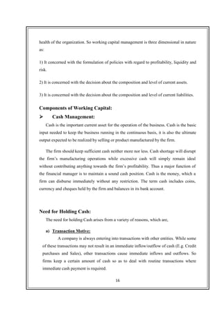 16
health of the organization. So working capital management is three dimensional in nature
as:
1) It concerned with the formulation of policies with regard to profitability, liquidity and
risk.
2) It is concerned with the decision about the composition and level of current assets.
3) It is concerned with the decision about the composition and level of current liabilities.
Components of Working Capital:
Cash Management:
Cash is the important current asset for the operation of the business. Cash is the basic
input needed to keep the business running in the continuous basis, it is also the ultimate
output expected to be realized by selling or product manufactured by the firm.
The firm should keep sufficient cash neither more nor less. Cash shortage will disrupt
the firm’s manufacturing operations while excessive cash will simply remain ideal
without contributing anything towards the firm’s profitability. Thus a major function of
the financial manager is to maintain a sound cash position. Cash is the money, which a
firm can disburse immediately without any restriction. The term cash includes coins,
currency and cheques held by the firm and balances in its bank account.
Need for Holding Cash:
The need for holding Cash arises from a variety of reasons, which are,
a) Transaction Motive:
A company is always entering into transactions with other entities. While some
of these transactions may not result in an immediate inflow/outflow of cash (E.g. Credit
purchases and Sales), other transactions cause immediate inflows and outflows. So
firms keep a certain amount of cash so as to deal with routine transactions where
immediate cash payment is required.
 