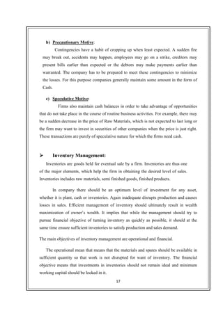 17
b) Precautionary Motive:
Contingencies have a habit of cropping up when least expected. A sudden fire
may break out, accidents may happen, employees may go on a strike, creditors may
present bills earlier than expected or the debtors may make payments earlier than
warranted. The company has to be prepared to meet these contingencies to minimize
the losses. For this purpose companies generally maintain some amount in the form of
Cash.
c) Speculative Motive:
Firms also maintain cash balances in order to take advantage of opportunities
that do not take place in the course of routine business activities. For example, there may
be a sudden decrease in the price of Raw Materials, which is not expected to last long or
the firm may want to invest in securities of other companies when the price is just right.
These transactions are purely of speculative nature for which the firms need cash.
Inventory Management:
Inventories are goods held for eventual sale by a firm. Inventories are thus one
of the major elements, which help the firm in obtaining the desired level of sales.
Inventories includes raw materials, semi finished goods, finished products.
In company there should be an optimum level of investment for any asset,
whether it is plant, cash or inventories. Again inadequate disrupts production and causes
losses in sales. Efficient management of inventory should ultimately result in wealth
maximization of owner’s wealth. It implies that while the management should try to
pursue financial objective of turning inventory as quickly as possible, it should at the
same time ensure sufficient inventories to satisfy production and sales demand.
The main objectives of inventory management are operational and financial.
The operational mean that means that the materials and spares should be available in
sufficient quantity so that work is not disrupted for want of inventory. The financial
objective means that investments in inventories should not remain ideal and minimum
working capital should be locked in it.
 