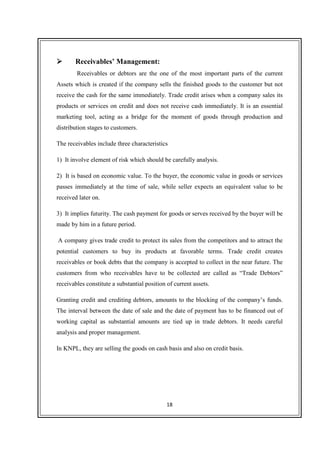 18
Receivables’ Management:
Receivables or debtors are the one of the most important parts of the current
Assets which is created if the company sells the finished goods to the customer but not
receive the cash for the same immediately. Trade credit arises when a company sales its
products or services on credit and does not receive cash immediately. It is an essential
marketing tool, acting as a bridge for the moment of goods through production and
distribution stages to customers.
The receivables include three characteristics
1) It involve element of risk which should be carefully analysis.
2) It is based on economic value. To the buyer, the economic value in goods or services
passes immediately at the time of sale, while seller expects an equivalent value to be
received later on.
3) It implies futurity. The cash payment for goods or serves received by the buyer will be
made by him in a future period.
A company gives trade credit to protect its sales from the competitors and to attract the
potential customers to buy its products at favorable terms. Trade credit creates
receivables or book debts that the company is accepted to collect in the near future. The
customers from who receivables have to be collected are called as “Trade Debtors”
receivables constitute a substantial position of current assets.
Granting credit and crediting debtors, amounts to the blocking of the company’s funds.
The interval between the date of sale and the date of payment has to be financed out of
working capital as substantial amounts are tied up in trade debtors. It needs careful
analysis and proper management.
In KNPL, they are selling the goods on cash basis and also on credit basis.
 