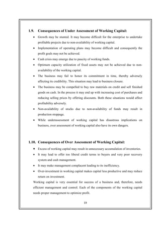 19
1.9. Consequences of Under Assessment of Working Capital:
• Growth may be stunted. It may become difficult for the enterprise to undertake
profitable projects due to non-availability of working capital.
• Implementation of operating plans may become difficult and consequently the
profit goals may not be achieved.
• Cash crisis may emerge due to paucity of working funds.
• Optimum capacity utilization of fixed assets may not be achieved due to non-
availability of the working capital.
• The business may fail to honor its commitment in time, thereby adversely
affecting its credibility. This situation may lead to business closure.
• The business may be compelled to buy raw materials on credit and sell finished
goods on cash. In the process it may end up with increasing cost of purchases and
reducing selling prices by offering discounts. Both these situations would affect
profitability adversely.
• Non-availability of stocks due to non-availability of funds may result in
production stoppage.
• While underassessment of working capital has disastrous implications on
business, over assessment of working capital also have its own dangers.
1.10. Consequences of Over Assessment of Working Capital:
• Excess of working capital may result in unnecessary accumulation of inventories.
• It may lead to offer too liberal credit terms to buyers and very poor recovery
system and cash management.
• It may make management complacent leading to its inefficiency.
• Over-investment in working capital makes capital less productive and may reduce
return on investment.
Working capital is very essential for success of a business and, therefore, needs
efficient management and control. Each of the components of the working capital
needs proper management to optimize profit.
 