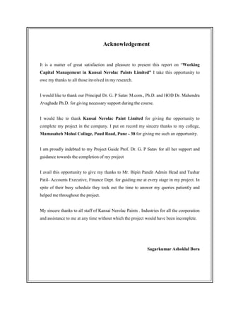 Acknowledgement
It is a matter of great satisfaction and pleasure to present this report on “Working
Capital Management in Kansai Nerolac Paints Limited” I take this opportunity to
owe my thanks to all those involved in my research.
I would like to thank our Principal Dr. G. P Satav M.com., Ph.D. and HOD Dr. Mahendra
Avaghade Ph.D. for giving necessary support during the course.
I would like to thank Kansai Nerolac Paint Limited for giving the opportunity to
complete my project in the company. I put on record my sincere thanks to my college,
Mamasaheb Mohol Collage, Paud Road, Pune - 38 for giving me such an opportunity.
I am proudly indebted to my Project Guide Prof. Dr. G. P Satav for all her support and
guidance towards the completion of my project
I avail this opportunity to give my thanks to Mr. Bipin Pandit Admin Head and Tushar
Patil- Accounts Executive, Finance Dept. for guiding me at every stage in my project. In
spite of their busy schedule they took out the time to answer my queries patiently and
helped me throughout the project.
My sincere thanks to all staff of Kansai Nerolac Paints . Industries for all the cooperation
and assistance to me at any time without which the project would have been incomplete.
Sagarkumar Ashoklal Bora
 