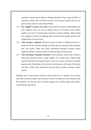 21
customers. Become more reliant on frequent purchases from a large portfolio of
customers instead. This will help you grow your business quickly and can also
prevent many cash flow and credit problems.
1.14. Pay suppliers on time, every time. If you don't have positive relationships with
your suppliers, they may end up halting delivery of inventory and essential
supplies you need to keep business operations running smoothly. Make paying
your suppliers a priority by adopting some sound accounts payable practices and
keeping track of your invoices.
1.15. Take inventory regularly. Having too much inventory or finding yourself in a
situation with an inventory shortage can affect business operations and eventually
hurt your profits. Make sure you're performing thorough inventory checks
regularly and have a system in place to ensure inventory keeps moving.
1.16. Take advantage of quantity discounts. If you purchase certain items in bulk or
make large purchases from a single supplier on a regular basis, inquire about
quantity discounts and negotiate terms so that you can get a discount for making
payment early. Depending on the nature of your business, these types of discounts
can help to offset some operational costs and help you better manage working
capital.
Adopting some sound business practices and learning how to manage your accounts
receivable, accounts payable, and inventory can have an impact on your business's cash
flow situation. Use the tips above to better manage your working capital and improve
overall business operations.
 