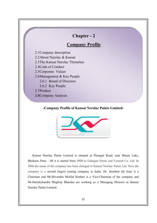 -Company Profile of
Kansai Nerolac Paints Limited is situated at Pirangut Road, near Manas Lake,
Bhukum, Pune – 08 it is started from 1920
2006 the name of the company has been changed to Kansai Nerolac Paints Ltd.
company is a second largest coating company in India.
Chairman and Mr.Devendra Motilal Kothari is a Vice
Mr.Harishchandra Meghraj Bharuka are working as a Managing Director in
Nerolac Paints Limited.
2.1Company description
2.2About Nerolac & Kansai
2.3The Kansai Nerolac Thimeline
2.4Code of Conduct
2.5Corporate Values
2.6Management & Key People
2.6.1 Board of Directors
2.6.2 Key People
2.7Product
2.8Company Analysis
22
Company Profile of Kansai Nerolac Paints Limited
Kansai Nerolac Paints Limited is situated at Pirangut Road, near Manas Lake,
08 it is started from 1920 as Gahagan Paints and Varnish Co. Ltd.
2006 the name of the company has been changed to Kansai Nerolac Paints Ltd.
second largest coating company in India. Dr. Jamshed Jiji Irani is a
Chairman and Mr.Devendra Motilal Kothari is a Vice-Chairman of the company and
hchandra Meghraj Bharuka are working as a Managing Director in
Nerolac Paints Limited.
Chapter - 2
Company Profile
Company description
About Nerolac & Kansai
The Kansai Nerolac Thimeline
Code of Conduct
Corporate Values
Management & Key People
Board of Directors
Key People
Analysis
Kansai Nerolac Paints Limited-
Kansai Nerolac Paints Limited is situated at Pirangut Road, near Manas Lake,
as Gahagan Paints and Varnish Co. Ltd. In
2006 the name of the company has been changed to Kansai Nerolac Paints Ltd. Now the
Dr. Jamshed Jiji Irani is a
Chairman of the company and
hchandra Meghraj Bharuka are working as a Managing Director in Kansai
 