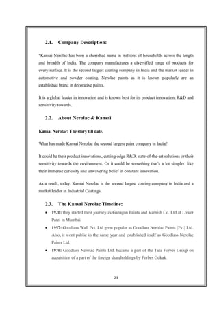 23
2.1. Company Description:
"Kansai Nerolac has been a cherished name in millions of households across the length
and breadth of India. The company manufactures a diversified range of products for
every surface. It is the second largest coating company in India and the market leader in
automotive and powder coating. Nerolac paints as it is known popularly are an
established brand in decorative paints.
It is a global leader in innovation and is known best for its product innovation, R&D and
sensitivity towards.
2.2. About Nerolac & Kansai
Kansai Nerolac: The story till date.
What has made Kansai Nerolac the second largest paint company in India?
It could be their product innovations, cutting-edge R&D, state-of-the-art solutions or their
sensitivity towards the environment. Or it could be something that's a lot simpler, like
their immense curiosity and unwavering belief in constant innovation.
As a result, today, Kansai Nerolac is the second largest coating company in India and a
market leader in Industrial Coatings.
2.3. The Kansai Nerolac Timeline:
• 1920: they started their journey as Gahagan Paints and Varnish Co. Ltd at Lower
Parel in Mumbai.
• 1957: Goodlass Wall Pvt. Ltd grew popular as Goodlass Nerolac Paints (Pvt) Ltd.
Also, it went public in the same year and established itself as Goodlass Nerolac
Paints Ltd.
• 1976: Goodlass Nerolac Paints Ltd. became a part of the Tata Forbes Group on
acquisition of a part of the foreign shareholdings by Forbes Gokak.
 
