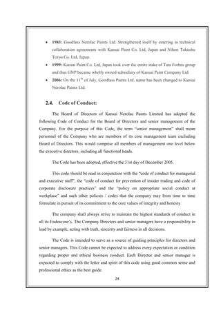 24
• 1983: Goodlass Nerolac Paints Ltd. Strengthened itself by entering in technical
collaboration agreements with Kansai Paint Co. Ltd, Japan and Nihon Tokushu
Toryo Co. Ltd, Japan.
• 1999: Kansai Paint Co. Ltd, Japan took over the entire stake of Tata Forbes group
and thus GNP became wholly owned subsidiary of Kansai Paint Company Ltd.
• 2006: On the 11th
of July, Goodlass Paints Ltd. name has been changed to Kansai
Nerolac Paints Ltd.
2.4. Code of Conduct:
The Board of Directors of Kansai Nerolac Paints Limited has adopted the
following Code of Conduct for the Board of Directors and senior management of the
Company. For the purpose of this Code, the term “senior management” shall mean
personnel of the Company who are members of its core management team excluding
Board of Directors. This would comprise all members of management one level below
the executive directors, including all functional heads.
The Code has been adopted, effective the 31st day of December 2005.
This code should be read in conjunction with the “code of conduct for managerial
and executive staff”, the “code of conduct for prevention of insider trading and code of
corporate disclosure practices” and the “policy on appropriate social conduct at
workplace” and such other policies / codes that the company may from time to time
formulate in pursuit of its commitment to the core values of integrity and honesty
The company shall always strive to maintain the highest standards of conduct in
all its Endeavour’s. The Company Directors and senior managers have a responsibility to
lead by example, acting with truth, sincerity and fairness in all decisions.
The Code is intended to serve as a source of guiding principles for directors and
senior managers. This Code cannot be expected to address every expectation or condition
regarding proper and ethical business conduct. Each Director and senior manager is
expected to comply with the letter and spirit of this code using good common sense and
professional ethics as the best guide.
 
