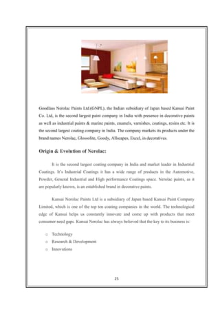 25
Goodlass Nerolac Paints Ltd.(GNPL), the Indian subsidiary of Japan based Kansai Paint
Co. Ltd, is the second largest paint company in India with presence in decorative paints
as well as industrial paints & marine paints, enamels, varnishes, coatings, resins etc. It is
the second largest coating company in India. The company markets its products under the
brand names Nerolac, Glossolite, Goody, Allscapes, Excel, in decoratives.
Origin & Evolution of Nerolac:
It is the second largest coating company in India and market leader in Industrial
Coatings. It’s Industrial Coatings it has a wide range of products in the Automotive,
Powder, General Industrial and High performance Coatings space. Nerolac paints, as it
are popularly known, is an established brand in decorative paints.
Kansai Nerolac Paints Ltd is a subsidiary of Japan based Kansai Paint Company
Limited, which is one of the top ten coating companies in the world. The technological
edge of Kansai helps us constantly innovate and come up with products that meet
consumer need gaps. Kansai Nerolac has always believed that the key to its business is:
o Technology
o Research & Development
o Innovations
 