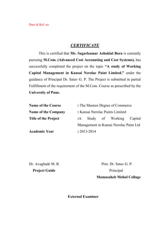 Date & Ref. no.
CERTIFICATE
This is certified that Mr. Sagarkumar Ashoklal Bora is currently
pursuing M.Com. (Advanced Cost Accounting and Cost Systems), has
successfully completed the project on the topic “A study of Working
Capital Management in Kansai Nerolac Paint Limited.” under the
guidance of Principal Dr. Satav G. P. The Project is submitted in partial
Fulfillment of the requirement of the M.Com. Course as prescribed by the
University of Pune.
Name of the Course : The Masters Degree of Commerce
Name of the Company : Kansai Nerolac Paints Limited
Title of the Project :A Study of Working Capital
Management in Kansai Nerolac Paint Ltd
Academic Year : 2013-2014
Dr. Avaghade M. R. Prin. Dr. Satav G. P.
Project Guide Principal
Mamasaheb Mohol Collage
External Examiner
 