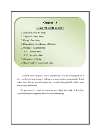 32
Research methodology is a way to systematically solve the research problem. It
May be understood as a science of studying now research is done systematically. In that
various steps, those are generally adopted by a researcher in studying his problem along
with the logic behind them.
“The procedures by which the researcher goes about their work of describing,
explaining and predicting phenomenon are called methodology”.
Chapter - 3
Research Methodology
3.1Introduction of the Study
3.2Objective of the Study
3.3Scope of the Study
3.4Importance / Significance of Project
3.5Source of Research Data
3.5.1 Primary Data
3.5.2 Secondary Data
3.6Limitation of Study
3.7Tools Used For Analysis of Data
 