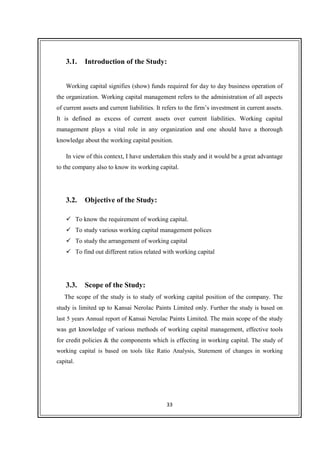 33
3.1. Introduction of the Study:
Working capital signifies (show) funds required for day to day business operation of
the organization. Working capital management refers to the administration of all aspects
of current assets and current liabilities. It refers to the firm’s investment in current assets.
It is defined as excess of current assets over current liabilities. Working capital
management plays a vital role in any organization and one should have a thorough
knowledge about the working capital position.
In view of this context, I have undertaken this study and it would be a great advantage
to the company also to know its working capital.
3.2. Objective of the Study:
To know the requirement of working capital.
To study various working capital management polices
To study the arrangement of working capital
To find out different ratios related with working capital
3.3. Scope of the Study:
The scope of the study is to study of working capital position of the company. The
study is limited up to Kansai Nerolac Paints Limited only. Further the study is based on
last 5 years Annual report of Kansai Nerolac Paints Limited. The main scope of the study
was get knowledge of various methods of working capital management, effective tools
for credit policies & the components which is effecting in working capital. The study of
working capital is based on tools like Ratio Analysis, Statement of changes in working
capital.
 