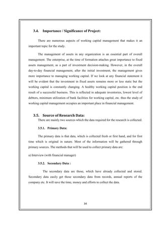 34
3.4. Importance / Significance of Project:
There are numerous aspects of working capital management that makes it an
important topic for the study.
The management of assets in any organization is an essential part of overall
management. The enterprise, at the time of formation attaches great importance to fixed
assets management, as a part of investment decision-making. However, in the overall
day-to-day financial management, after the initial investment, the management gives
more importance to managing working capital. If we look at any financial statement it
will be evident that the investment in fixed assets remains more or less static but the
working capital is constantly changing. A healthy working capital position is the end
result of a successful business. This is reflected in adequate inventories, lowest level of
debtors, minimum utilization of bank facilities for working capital, etc. thus the study of
working capital management occupies an important place in financial management.
3.5. Source of Research Data:
There are mainly two sources which the data required for the research is collected.
3.5.1. Primary Data:
The primary data is that data, which is collected fresh or first hand, and for first
time which is original in nature. Most of the information will be gathered through
primary sources. The methods that will be used to collect primary data are:
a) Interview (with financial manager)
3.5.2. Secondary Data :
The secondary data are those, which have already collected and stored.
Secondary data easily get those secondary data from records, annual reports of the
company etc. It will save the time, money and efforts to collect the data.
 