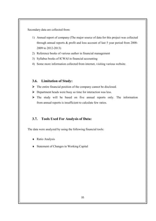 35
Secondary data are collected from:
1) Annual report of company (The major source of data for this project was collected
through annual reports & profit and loss account of last 5 year period from 2008-
2009 to 2012-2013)
2) Reference books of various author in financial management
3) Syllabus books of ICWAI in financial accounting
4) Some more information collected from internet, visiting various website.
3.6. Limitation of Study:
The entire financial position of the company cannot be disclosed.
Department heads were busy so time for interaction was less.
The study will be based on five annual reports only. The information
from annual reports is insufficient to calculate few ratios.
3.7. Tools Used For Analysis of Data:
The data were analyzed by using the following financial tools:
♦ Ratio Analysis
♦ Statement of Changes in Working Capital
 