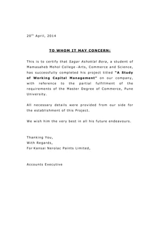 20t h
April, 2014
TO WHOM IT MAY CONCERN:
This is to certify that Sagar Ashoklal Bora, a student of
Mamasaheb Mohol College - Arts, Commerce and Science,
has successfully completed his project titled “A Study
of Working Capital Management” on our company,
with reference to the partial fulfillment of the
requirements of the Master Degree of Commerce, Pune
University.
All necessary details were provided from our side for
the establishment of this Project.
We wish him the very best in all his future endeavours.
Thanking You,
With Regards,
For Kansai Nerolac Paints Limited,
Accounts Executive
 