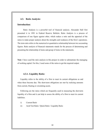 42
4.3. Ratio Analysis:
Introduction:
Ratio Analysis is a powerful tool of financial analysis. Alexander Hall first
presented it in 1991 in Federal Reserve Bulletin. Ratio Analysis is a process of
comparison of one figure against other, which makes a ratio and the appraisal of the
ratios to make proper analysis about the strengths and weakness of the firm’s operations.
The term ratio refers to the numerical or quantitative relationship between two accounting
figures. Ratio analysis of financial statements stands for the process of determining and
presenting the relationship of items and group of items in the statements.
Note: I have used the ratio analysis in this project in order to substantiate the managing
of working capital. For this, I used some of the ratios to get the required output.
4.3.1. Liquidity Ratio:
Liquidity refers to the ability of a firm to meet its current obligations as and
when these become due. The short-term obligations are met by realizing amounts
from current, floating or circulating assets.
Following are the ratios which are frequently used in measuring the shot-term
liquidity of a firm and it can help to assess the ability of a firm to meet its current
liabilities.
i) Current Ratio
ii) Acid Test Ratio / Quick Ratio / Liquidity Ratio
 