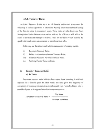 46
4.3.2. Turnover Ratio:
Activity / Turnover Ratios are a set of financial ratios used to measure the
efficiency of various operations of a business. Activity ratios measure the efficiency
of the firm in using its resources / assets. These ratios are also known as Asset
Management Ratios because these ratios indicate the efficiency with which the
assets of the firm are managed / utilized. These are the ratios which indicate the
speed with which assets are converted or turned over into sales.
Following are the ratios which help in management of working capital.
i) Inventory Turnover Ratio.
ii) Debtors/ Accounts receivables Turnover Ratio.
iii) Creditors/Accounts Payables Turnover Ratio.
iv) Working Capital Turnover Ratio.
i) Inventory Turnover Ratio:
a) In Times:
Inventory turnover ratio indicates how many times inventory is sold and
replaced in a financial year. In other words, the ratio gives the frequency of
conversion of inventory into cash in a given financial year. Normally, higher ratio is
considered good as it suggests better inventory management.
Net Sales
Average Inventory
Inventory Turnover Ratio =
 