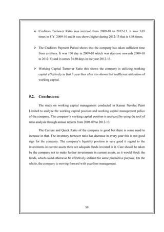 59
Creditors Turnover Ratio was increase from 2009-10 to 2012-13. It was 3.65
times in F.Y. 2009-10 and it was shows higher during 2012-13 that is 4.88 times.
The Creditors Payment Period shows that the company has taken sufficient time
from creditors. It was 100 day in 2009-10 which was decrease onwards 2009-10
to 2012-13 and it comes 74.80 days in the year 2012-13.
Working Capital Turnover Ratio this shows the company is utilizing working
capital effectively in first 3 year then after it is shown that inefficient utilization of
working capital.
5.2. Conclusions:
The study on working capital management conducted in Kansai Nerolac Paint
Limited to analyze the working capital position and working capital management police
of the company. The company’s working capital position is analyzed by using the tool of
ratio analysis through annual reports from 2008-09 to 2012-13.
The Current and Quick Ratio of the company is good but there is some need to
increase in that. The inventory turnover ratio has decrease in every year this is not good
sign for the company. The company’s liquidity position is very good it regard to the
investments in current assets there are adequate funds invested in it. Care should be taken
by the company not to make further investments in current assets, as it would block the
funds, which could otherwise be effectively utilized for some productive purpose. On the
whole, the company is moving forward with excellent management.
 